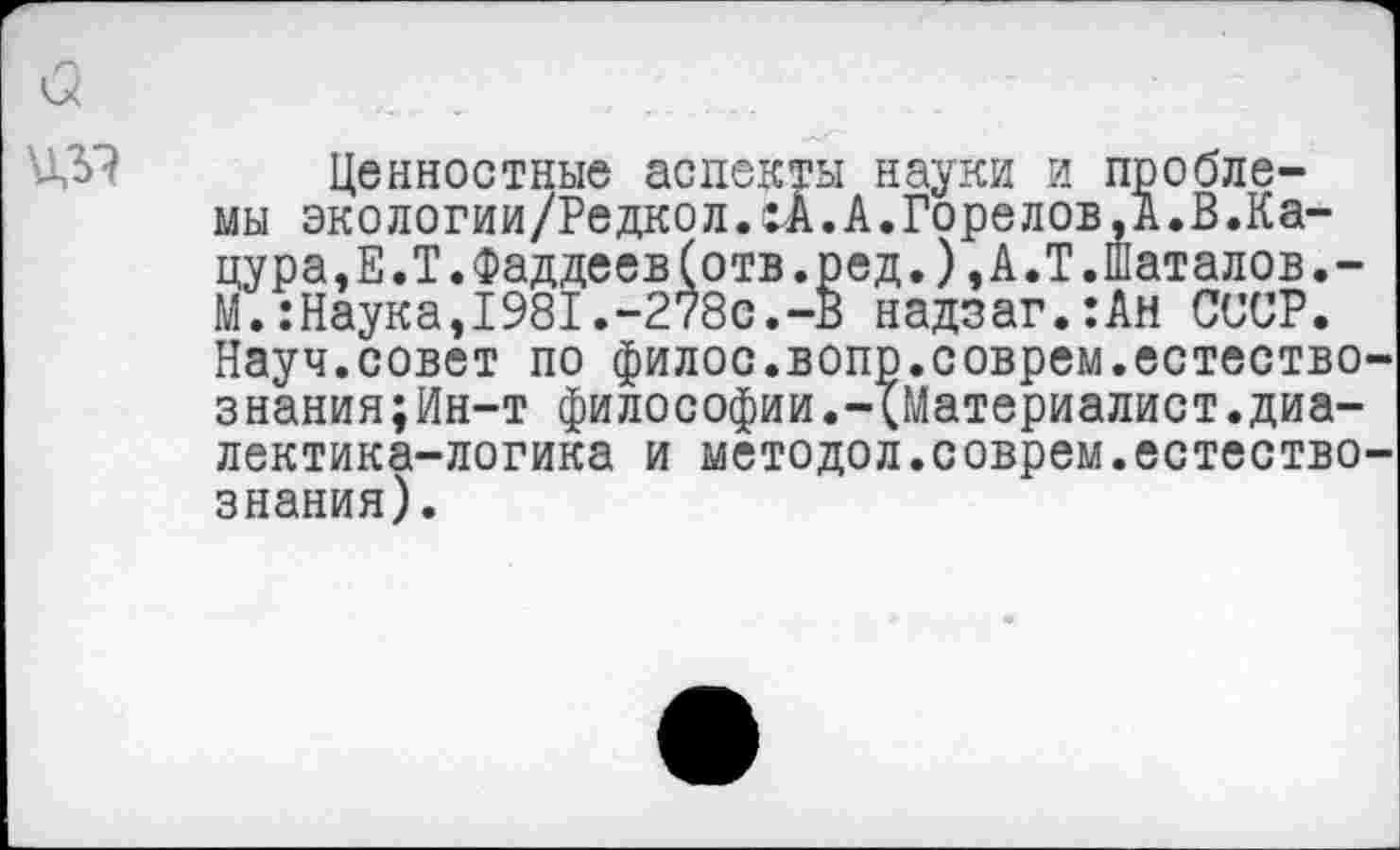 ﻿(2 ад
Ценностные аспекты науки и проблемы экологии/Редкол.:А.А.Горелов,А.В.Ка-цура,Е.Т.Фаддеев(отв.ред.),А.Т.Шаталов.-М.:Наука,1981.-278с.-В надзаг.:Ан СССР. Науч.совет по филос.вопр.соврем.естествознания; Ин-т философии.-{Материалист.диалектика-логика и методол.соврем.естествознания).